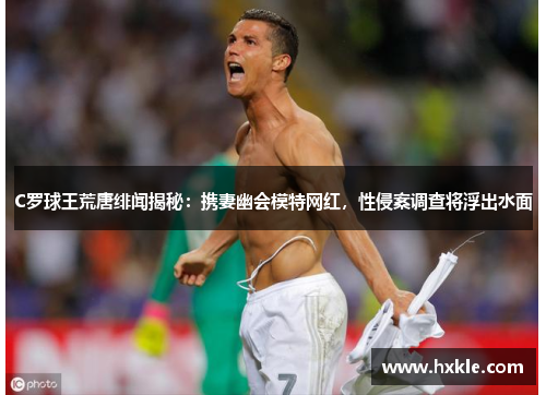 C罗球王荒唐绯闻揭秘：携妻幽会模特网红，性侵案调查将浮出水面